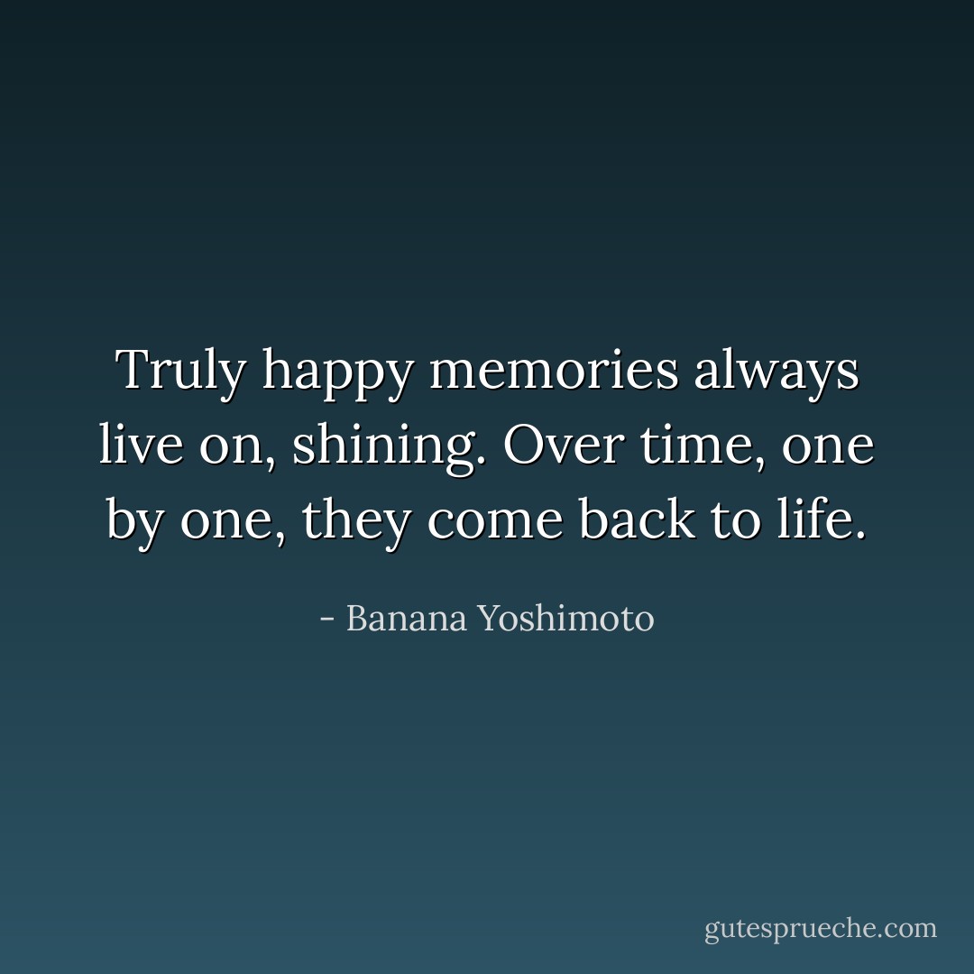 Truly happy memories always live on, shining. Over time, one by one, they come back to life. - Banana Yoshimoto