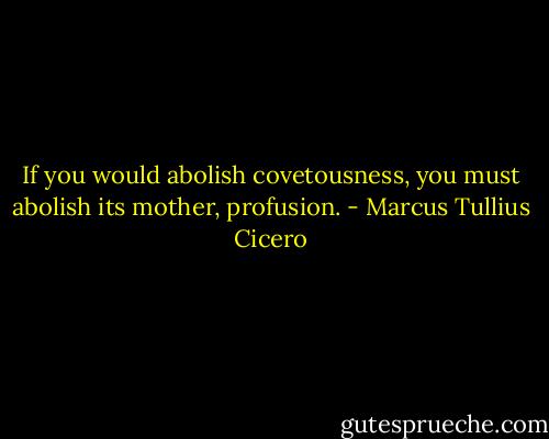 If you would abolish covetousness, you must abolish its mother, profusion. - Marcus Tullius Cicero