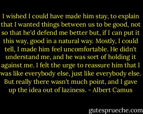 I wished I could have made him stay, to explain that I wanted things between us to be good, not so that he'd defend me better but, if I can put it this way, good in a natural way. Mostly, I could tell, I made him feel uncomfortable. He didn't understand me, and he was sort of holding it against me. I felt the urge to reassure him that I was like everybody else, just like everybody else. But really there wasn't much point, and I gave up the idea out of laziness. - Albert Camus