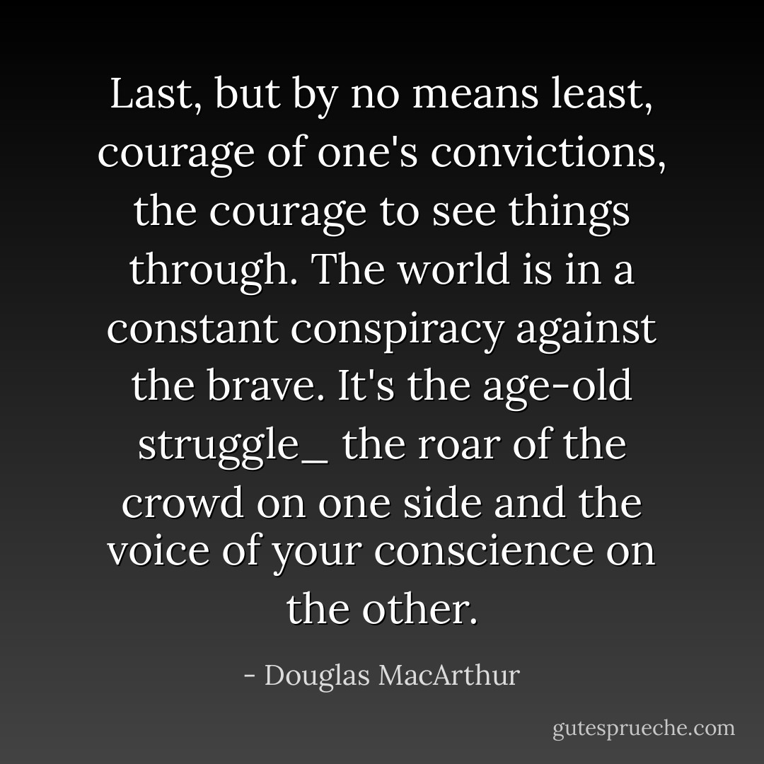 Last, but by no means least, courage of one's convictions, the courage to see things through. The world is in a constant conspiracy against the brave. It's the age-old struggle_ the roar of the crowd on one side and the voice of your conscience on the other. - Douglas MacArthur
