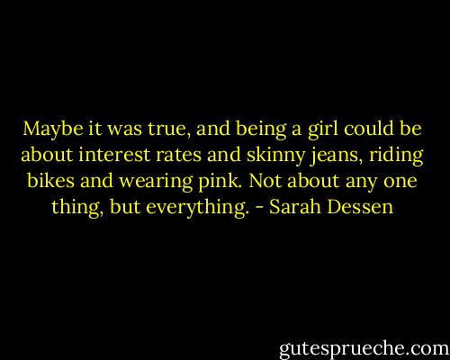 Maybe it was true, and being a girl could be about interest rates and skinny jeans, riding bikes and wearing pink. Not about any one thing, but everything. - Sarah Dessen