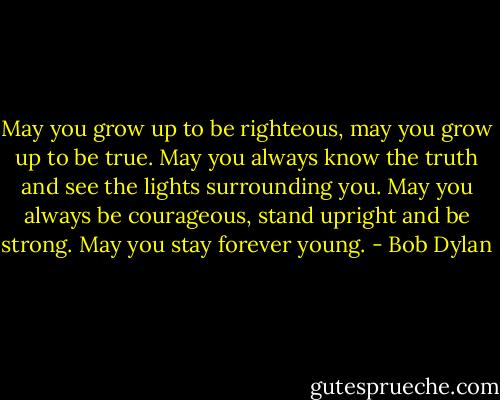 May you grow up to be righteous, may you grow up to be true. May you always know the truth and see the lights surrounding you. May you always be courageous, stand upright and be strong. May you stay forever young. - Bob Dylan