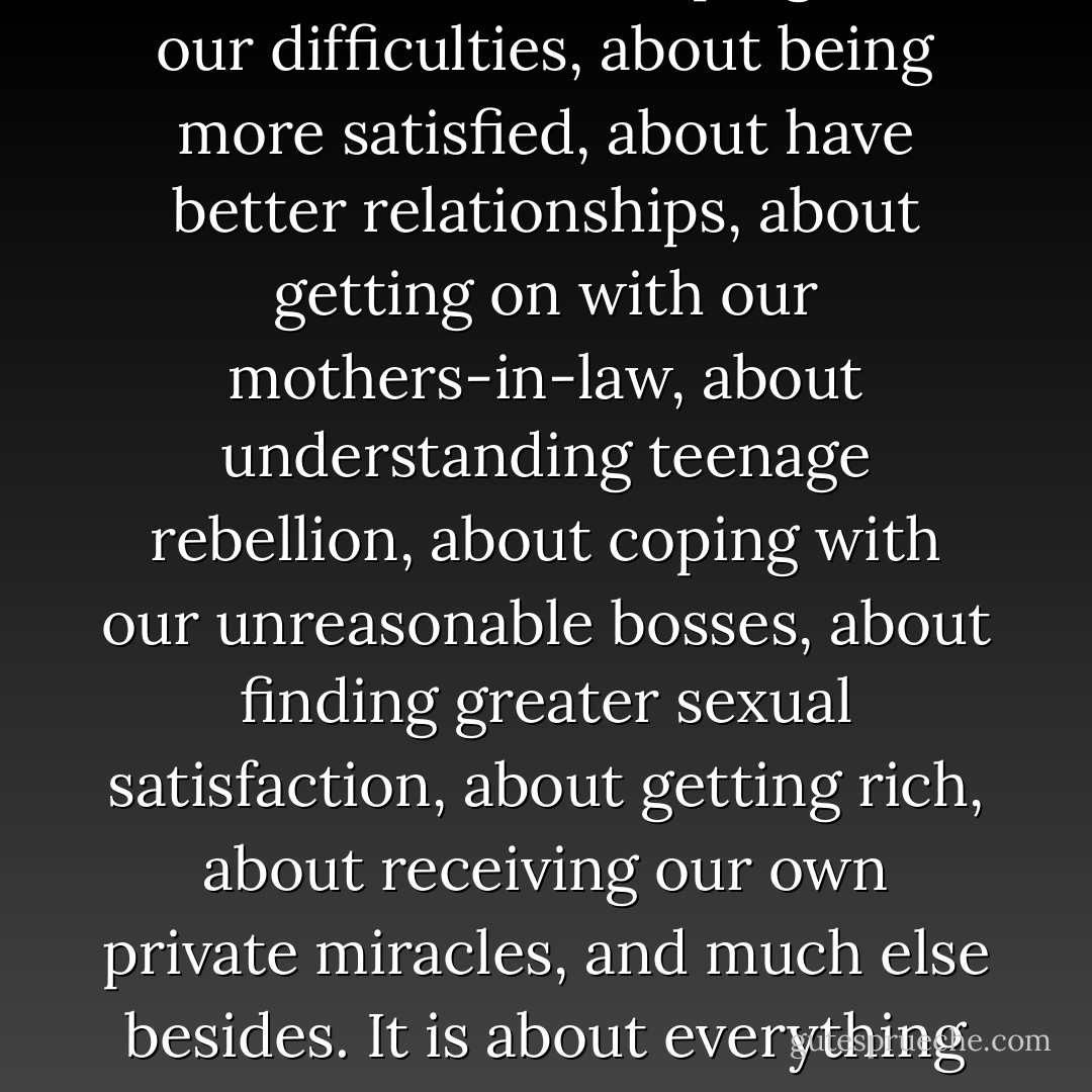 In fact, when we listen to the church today, at least in the West, we are often left with impression that Christianity actually has very little to do with truth. Christianity is only about feeling better about ourselves, about leaping over our difficulties, about being more satisfied, about have better relationships, about getting on with our mothers-in-law, about understanding teenage rebellion, about coping with our unreasonable bosses, about finding greater sexual satisfaction, about getting rich, about receiving our own private miracles, and much else besides. It is about everything except truth. And yet this truth, personally embodied in Christ, gives us a place to stand in order to deal with the complexities of life, such as broken relations, teenage rebellion, and job insecurities.  - David F. Wells