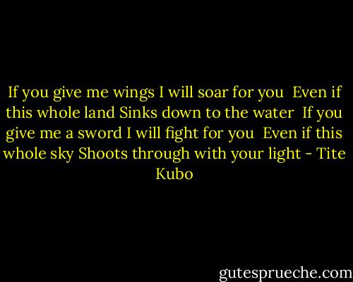 If you give me wings<br />I will soar for you<br /><br />Even if this whole land<br />Sinks down to the water<br /><br />If you give me a sword<br />I will fight for you<br /><br />Even if this whole sky<br />Shoots through with your light - Tite Kubo
