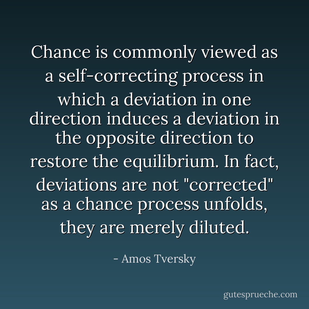 Chance is commonly viewed as a self-correcting process in which a deviation in one direction induces a deviation in the opposite direction to restore the equilibrium. In fact, deviations are not "corrected" as a chance process unfolds, they are merely diluted. - Amos Tversky