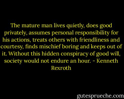 The mature man lives quietly, does good privately, assumes personal responsibility for his actions, treats others with friendliness and courtesy, finds mischief boring and keeps out of it. Without this hidden conspiracy of good will, society would not endure an hour. - Kenneth Rexroth