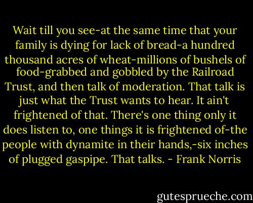 Wait till you see-at the same time that your family is dying for lack of bread-a hundred thousand acres of wheat-millions of bushels of food-grabbed and gobbled by the Railroad Trust, and then talk of moderation. That talk is just what the Trust wants to hear. It ain't frightened of that. There's one thing only it does listen to, one things it is frightened of-the people with dynamite in their hands,-six inches of plugged gaspipe. That talks. - Frank Norris