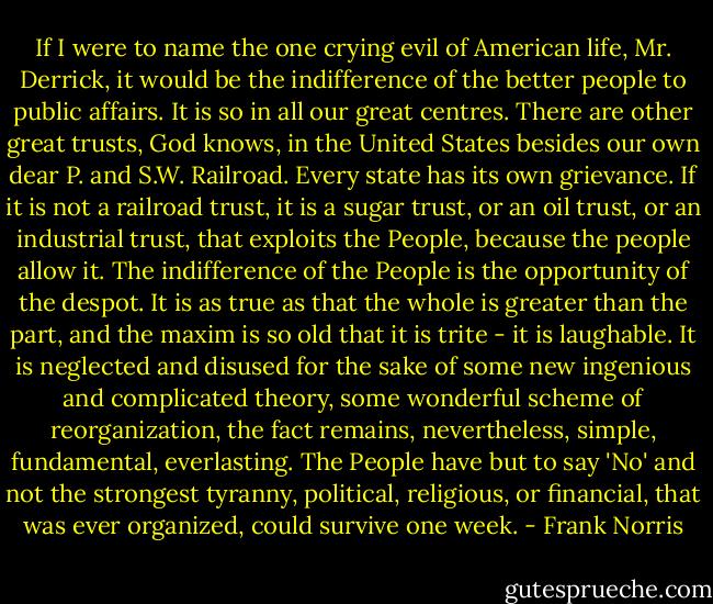 If I were to name the one crying evil of American life, Mr. Derrick, it would be the indifference of the better people to public affairs. It is so in all our great centres. There are other great trusts, God knows, in the United States besides our own dear P. and S.W. Railroad. Every state has its own grievance. If it is not a railroad trust, it is a sugar trust, or an oil trust, or an industrial trust, that exploits the People, because the people allow it. The indifference of the People is the opportunity of the despot. It is as true as that the whole is greater than the part, and the maxim is so old that it is trite - it is laughable. It is neglected and disused for the sake of some new ingenious and complicated theory, some wonderful scheme of reorganization, the fact remains, nevertheless, simple, fundamental, everlasting. The People have but to say 'No' and not the strongest tyranny, political, religious, or financial, that was ever organized, could survive one week. - Frank Norris