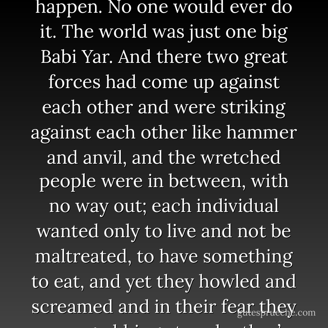 That there is in this world neither brains, nor goodness, nor good sense, but only brute force. Bloodshed. Starvation. Death. That there was not the slightest hope not even a glimmer of hope, of justice being done. It would never happen. No one would ever do it. The world was just one big Babi Yar. And there two great forces had come up against each other and were striking against each other like hammer and anvil, and the wretched people were in between, with no way out; each individual wanted only to live and not be maltreated, to have something to eat, and yet they howled and screamed and in their fear they were grabbing at each other’s throats, while I, little blob of watery jelly, was sitting in the midst of this dark world. Why? What for? Who had done it all? There was nothing, after all, to hope for! Winter. Night. - Anatoly Kuznetsov