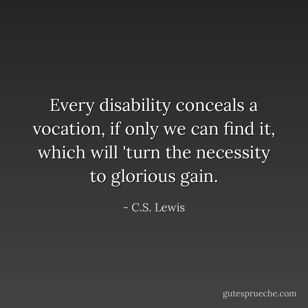 Every disability conceals a vocation, if only we can find it, which will 'turn the necessity to glorious gain. - C.S. Lewis