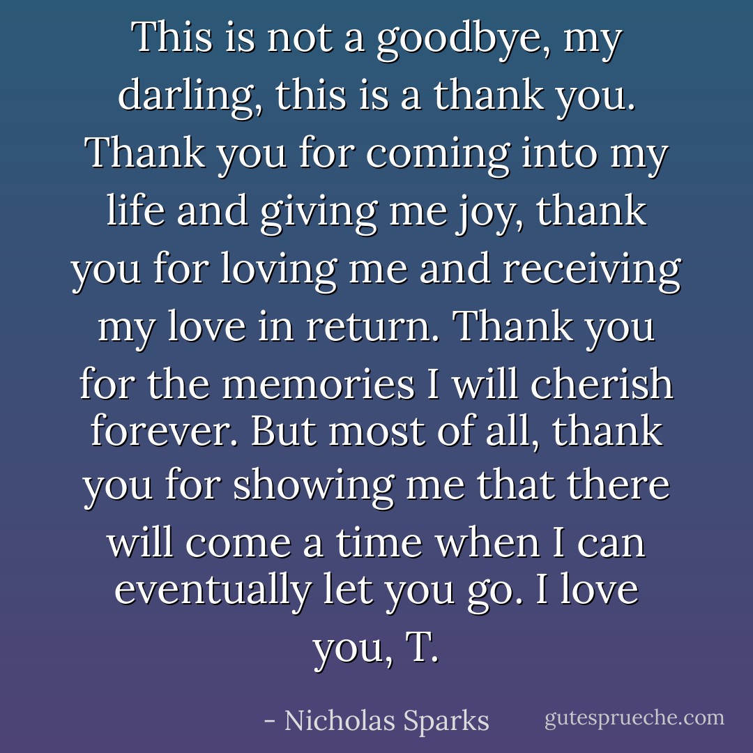 This is not a goodbye, my darling, this is a thank you. Thank you for coming into my life and giving me joy, thank you for loving me and receiving my love in return. Thank you for the memories I will cherish forever. But most of all, thank you for showing me that there will come a time when I can eventually let you go.<br />I love you, T. - Nicholas Sparks