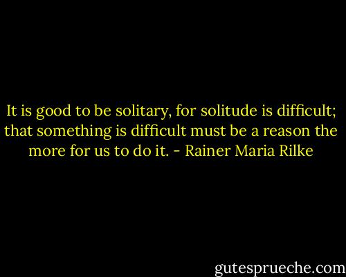 It is good to be solitary, for solitude is difficult; that something is difficult must be a reason the more for us to do it. - Rainer Maria Rilke