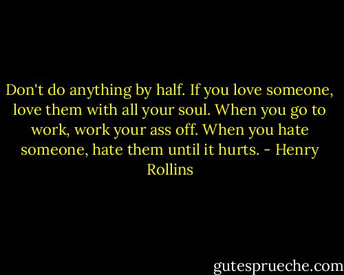 Don't do anything by half. If you love someone, love them with all your soul. When you go to work, work your ass off. When you hate someone, hate them until it hurts. - Henry Rollins