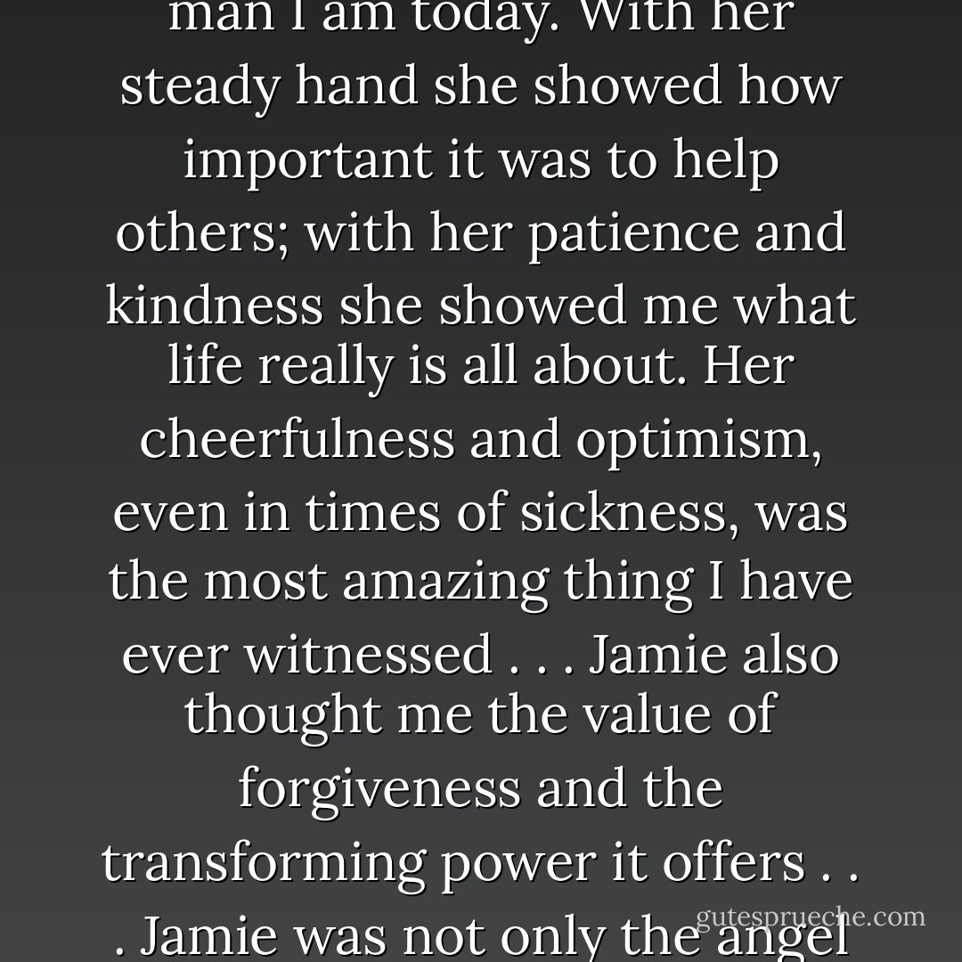 Jamie was more than just the woman I loved. In the year Jamie helped me become the man I am today. With her steady hand she showed how important it was to help others; with her patience and kindness she showed me what life really is all about. Her cheerfulness and optimism, even in times of sickness, was the most amazing thing I have ever witnessed . . .<br />Jamie also thought me the value of forgiveness and the transforming power it offers . . .<br />Jamie was not only the angel who saved Tom Thornton, she was the angel who saved us all. - Nicholas Sparks