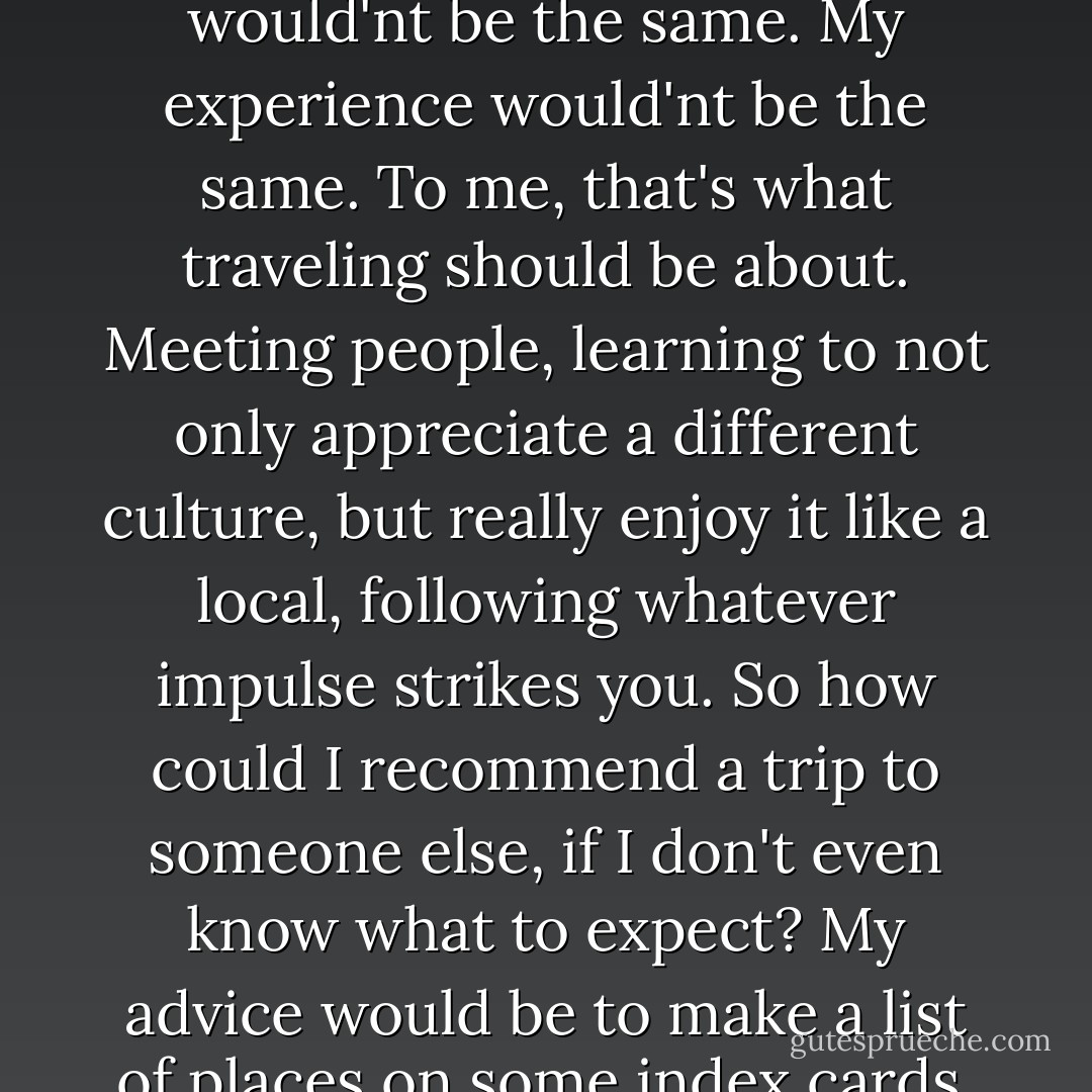 But I'm different now than I was then. Just like I was different at the end of the trip than I'd been in the beginning. And I'll be different tomorrow than i am today. And what that means is that i can never replicate that trip. Even if I went to the same places and met the same people, it would'nt be the same. My experience would'nt be the same. To me, that's what traveling should be about. Meeting people, learning to not only appreciate a different culture, but really enjoy it like a local, following whatever impulse strikes you. So how could I recommend a trip to someone else, if I don't even know what to expect? My advice would be to make a list of places on some index cards, shuffle them, and pick any fice at random. Then just . . . go and see what happens. If you have the right mind-set, it does'nt matter where you end up or how much money you brought. It'll be something you'll remember forever. - Nicholas Sparks