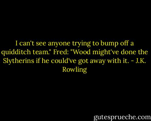 I can't see anyone trying to bump off a quidditch team."<br />Fred: "Wood might've done the Slytherins if he could've got away with it. - J.K. Rowling