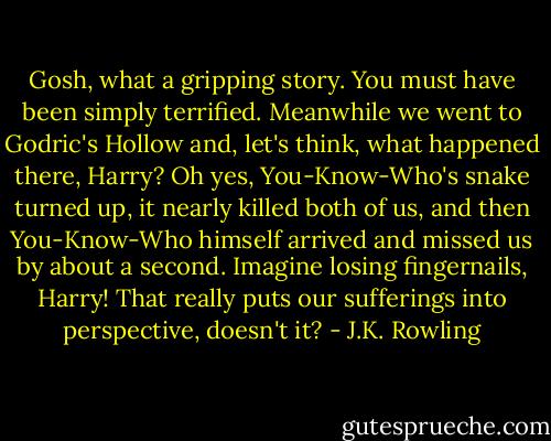 Gosh, what a gripping story. You must have been simply terrified. Meanwhile we went to Godric's Hollow and, let's think, what happened there, Harry? Oh yes, You-Know-Who's snake turned up, it nearly killed both of us, and then You-Know-Who himself arrived and missed us by about a second. Imagine losing fingernails, Harry! That really puts our sufferings into perspective, doesn't it? - J.K. Rowling