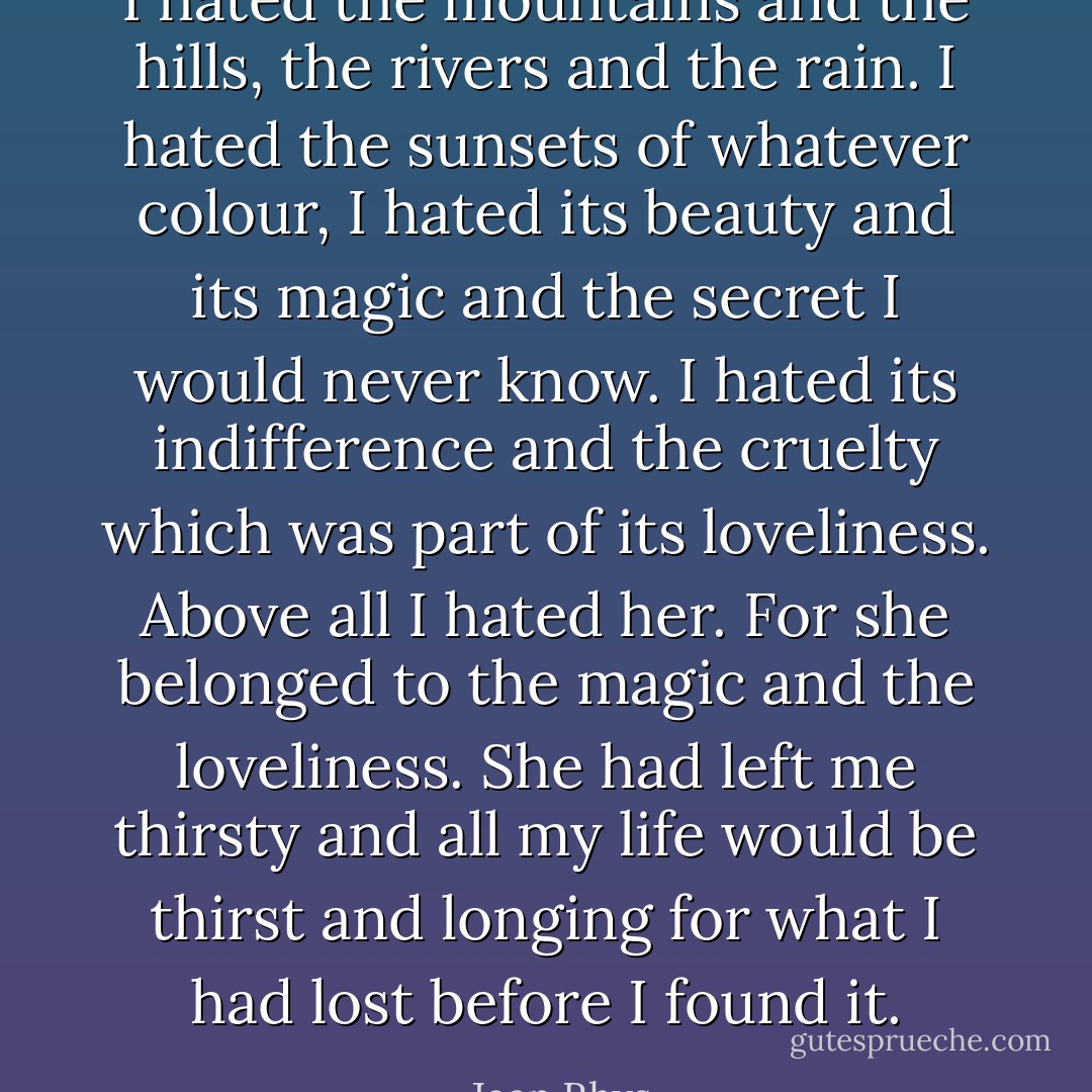 I hated the mountains and the hills, the rivers and the rain. I hated the sunsets of whatever colour, I hated its beauty and its magic and the secret I would never know. I hated its indifference and the cruelty which was part of its loveliness. Above all I hated her. For she belonged to the magic and the loveliness. She had left me thirsty and all my life would be thirst and longing for what I had lost before I found it. - Jean Rhys