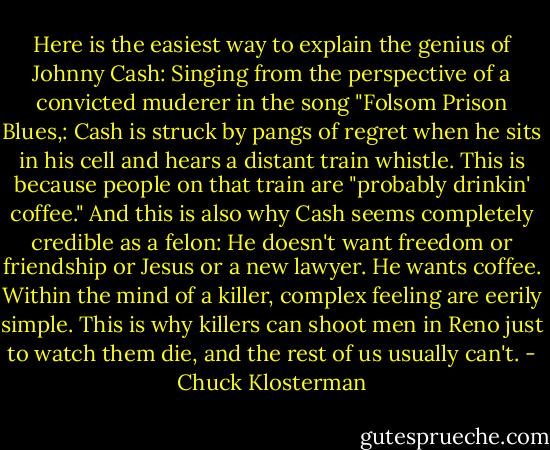 Here is the easiest way to explain the genius of Johnny Cash: Singing from the perspective of a convicted muderer in the song "Folsom Prison Blues,: Cash is struck by pangs of regret when he sits in his cell and hears a distant train whistle. This is because people on that train are "probably drinkin' coffee." And this is also why Cash seems completely credible as a felon: He doesn't want freedom or friendship or Jesus or a new lawyer. He wants coffee. Within the mind of a killer, complex feeling are eerily simple. This is why killers can shoot men in Reno just to watch them die, and the rest of us usually can't. - Chuck Klosterman