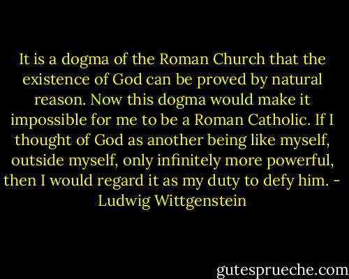 It is a dogma of the Roman Church that the existence of God can be proved by natural reason. Now this dogma would make it impossible for me to be a Roman Catholic. If I thought of God as another being like myself, outside myself, only infinitely more powerful, then I would regard it as my duty to defy him. - Ludwig Wittgenstein