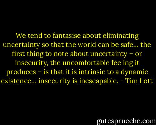 We tend to fantasise about eliminating uncertainty so that the world can be safe… the first thing to note about uncertainty – or insecurity, the uncomfortable feeling it produces – is that it is intrinsic to a dynamic existence… insecurity is inescapable. - Tim Lott