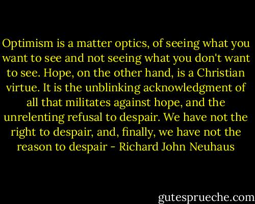 Optimism is a matter optics, of seeing what you want to see and not seeing what you don't want to see. Hope, on the other hand, is a Christian virtue. It is the unblinking acknowledgment of all that militates against hope, and the unrelenting refusal to despair. We have not the right to despair, and, finally, we have not the reason to despair - Richard John Neuhaus