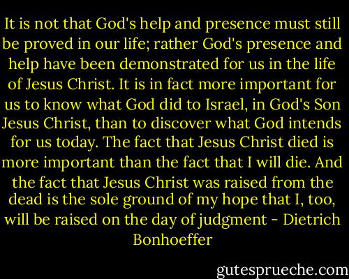 It is not that God's help and presence must still be proved in our life; rather God's presence and help have been demonstrated for us in the life of Jesus Christ. It is in fact more important for us to know what God did to Israel, in God's Son Jesus Christ, than to discover what God intends for us today. The fact that Jesus Christ died is more important than the fact that I will die. And the fact that Jesus Christ was raised from the dead is the sole ground of my hope that I, too, will be raised on the day of judgment - Dietrich Bonhoeffer