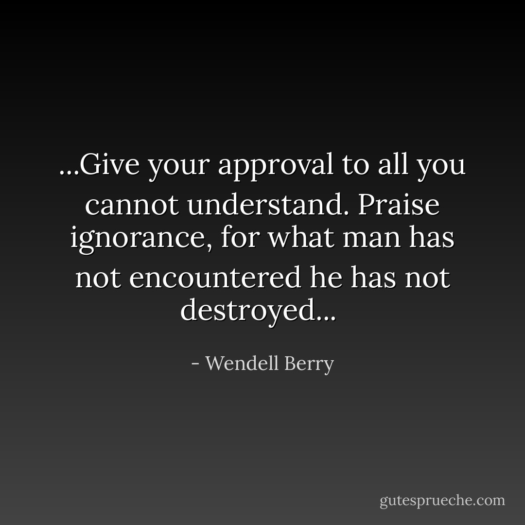 ...Give your approval to all you cannot understand. Praise ignorance, for what man has not encountered he has not destroyed...  - Wendell Berry
