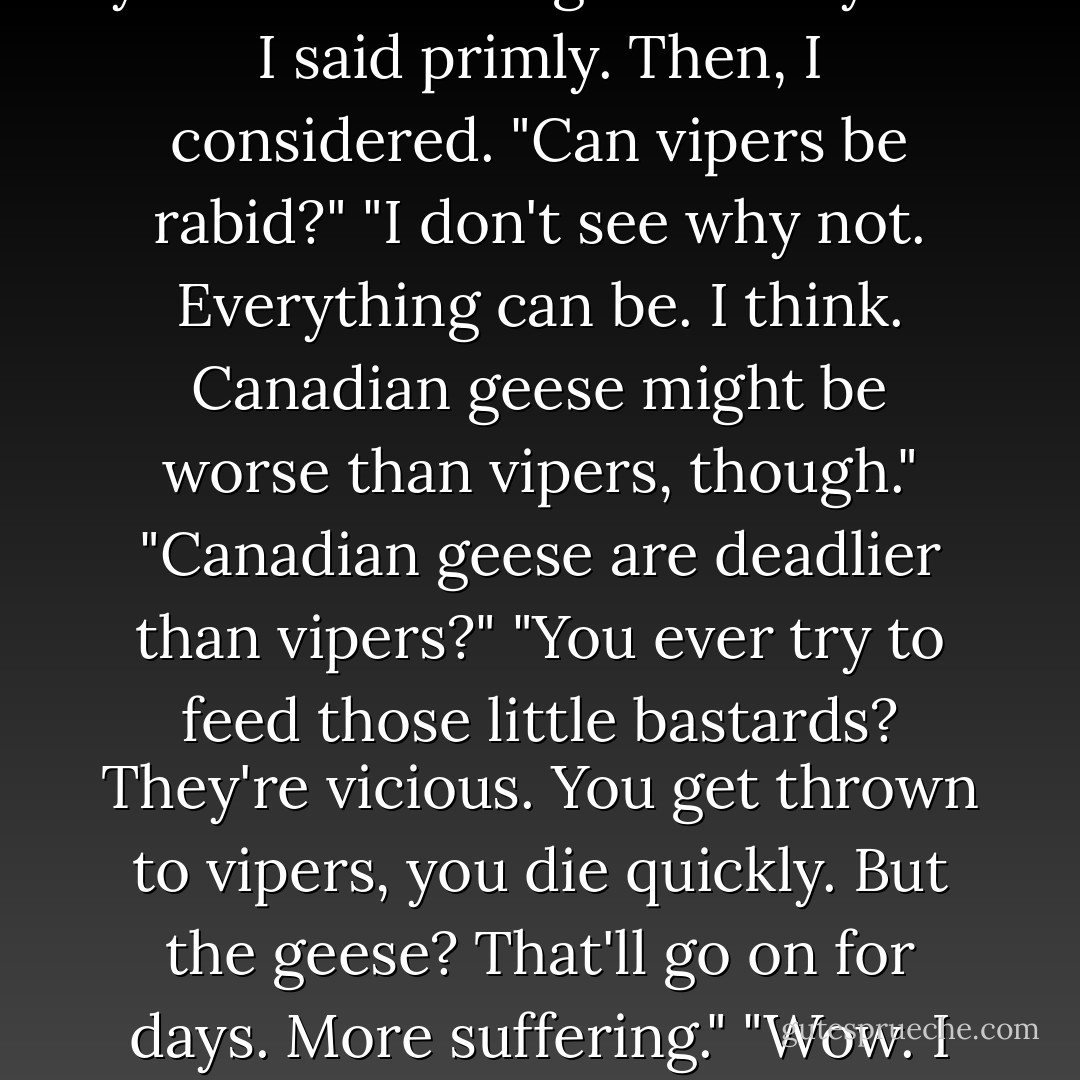 Belikov is a sick, evil man who should be thrown into a pit of rabid vipers for the great offense he commited against you this morning."<br />"Thank you." I said primly. Then, I considered. "Can vipers be rabid?"<br />"I don't see why not. Everything can be. I think. Canadian geese might be worse than vipers, though."<br />"Canadian geese are deadlier than vipers?"<br />"You ever try to feed those little bastards? They're vicious. You get thrown to vipers, you die quickly. But the geese? That'll go on for days. More suffering."<br />"Wow. I don't know whether I should be impressed or frightened that you've thought about all of this. - Richelle Mead