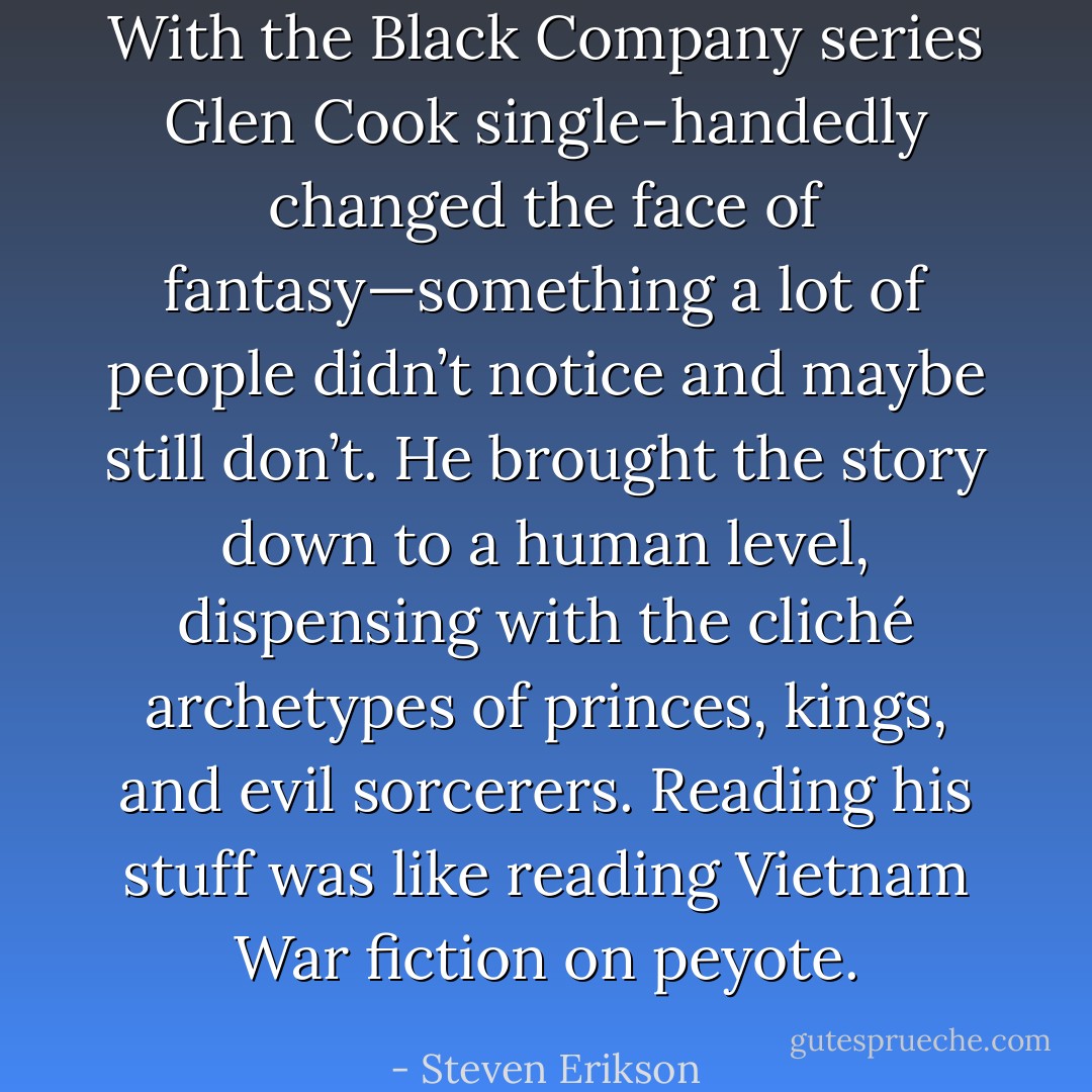 With the Black Company series Glen Cook single-handedly changed the face of fantasy—something a lot of people didn’t notice and maybe still don’t. He brought the story down to a human level, dispensing with the cliché archetypes of princes, kings, and evil sorcerers. Reading his stuff was like reading Vietnam War fiction on peyote. - Steven Erikson