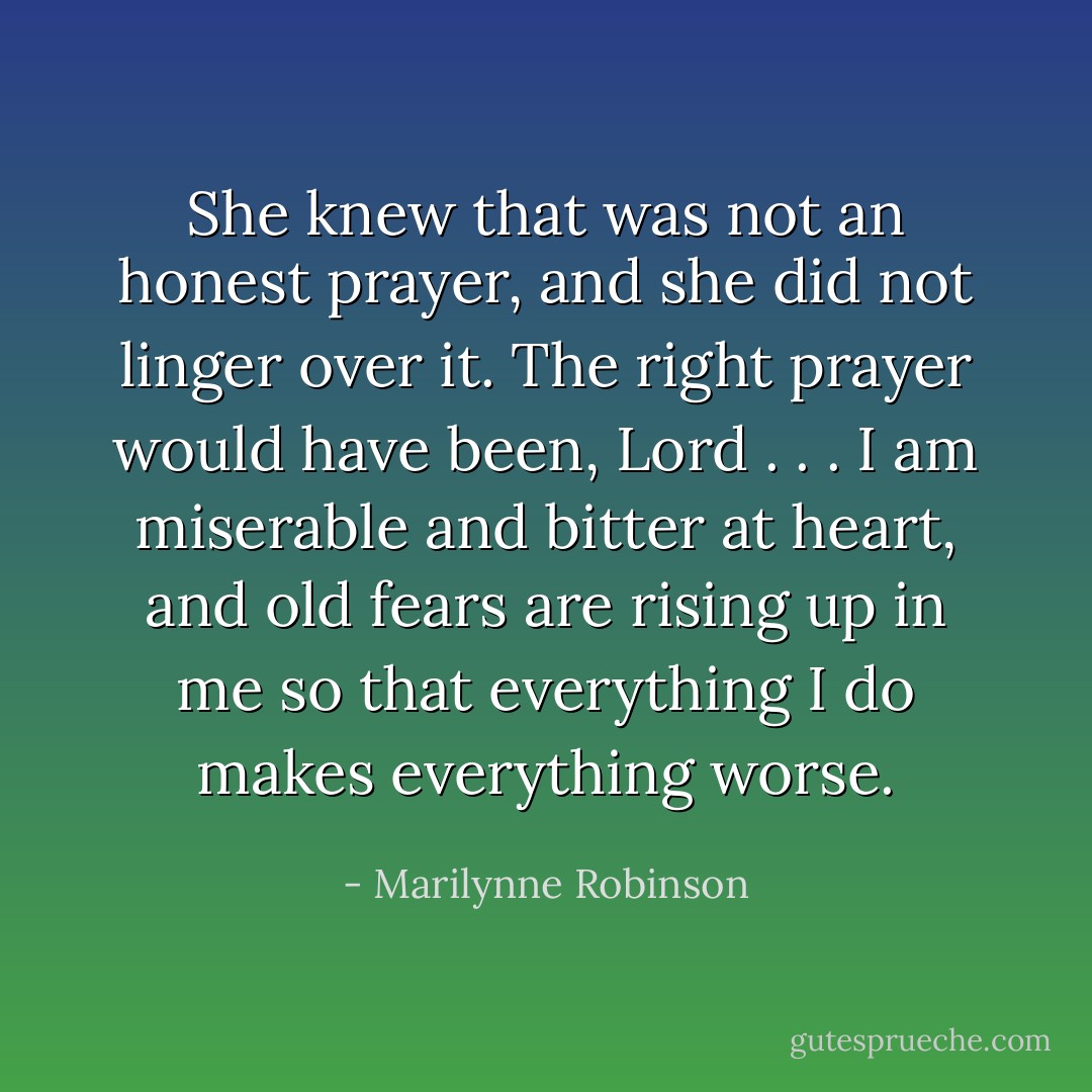 She knew that was not an honest prayer, and she did not linger over it. The right prayer would have been, Lord . . . I am miserable and bitter at heart, and old fears are rising up in me so that everything I do makes everything worse. - Marilynne Robinson