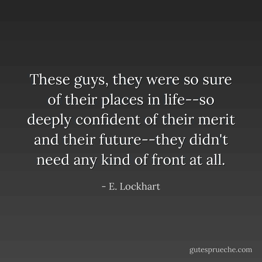These guys, they were so sure of their places in life--so deeply confident of their merit and their future--they didn't need any kind of front at all. - E. Lockhart