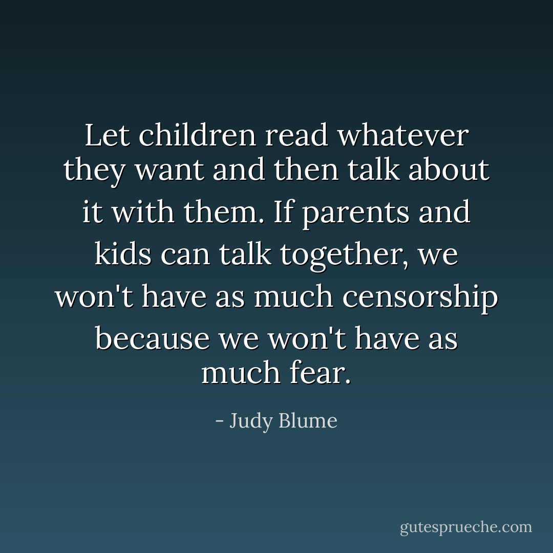 Let children read whatever they want and then talk about it with them. If parents and kids can talk together, we won't have as much censorship because we won't have as much fear. - Judy Blume