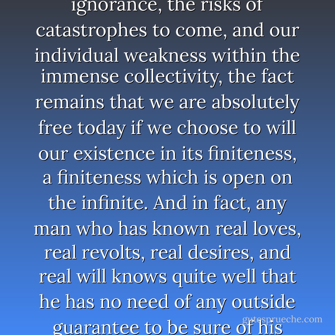 Regardless of the staggering dimensions of the world about us, the density of our ignorance, the risks of catastrophes to come, and our individual weakness within the immense collectivity, the fact remains that we are absolutely free today if we choose to will our existence in its finiteness, a finiteness which is open on the infinite. And in fact, any man who has known real loves, real revolts, real desires, and real will knows quite well that he has no need of any outside guarantee to be sure of his goals; their certitude comes from his own drive. - Simone de Beauvoir