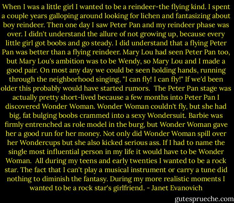 When I was a little girl I wanted to be a reindeer-the flying kind. I spent a couple years galloping around looking for lichen and fantasizing about boy reindeer. Then one day I saw Peter Pan and my reindeer phase was over. I didn't understand the allure of not growing up, because every little girl got boobs and go steady. I did understand that a flying Peter Pan was better than a flying reindeer. Mary Lou had seen Peter Pan too, but Mary Lou's ambition was to be Wendy, so Mary Lou and I made a good pair. On most any day we could be seen holding hands, running through the neighborhood singing, "I can fly! I can fly!" If we'd been older this probably would have started rumors.<br /> The Peter Pan stage was actually pretty short-lived because a few months into Peter Pan I discovered Wonder Woman. Wonder Woman couldn't fly, but she had big, fat bulging boobs crammed into a sexy Wondersuit. Barbie was firmly entrenched as role model in the burg, but Wonder Woman gave her a good run for her money. Not only did Wonder Woman spill over her Wondercups but she also kicked serious ass. If I had to name the single most influential person in my life it would have to be Wonder Woman.<br /> All during my teens and early twenties I wanted to be a rock star. The fact that I can't play a musical instrument or carry a tune did nothing to diminish the fantasy. During my more realistic moments I wanted to be a rock star's girlfriend. - Janet Evanovich