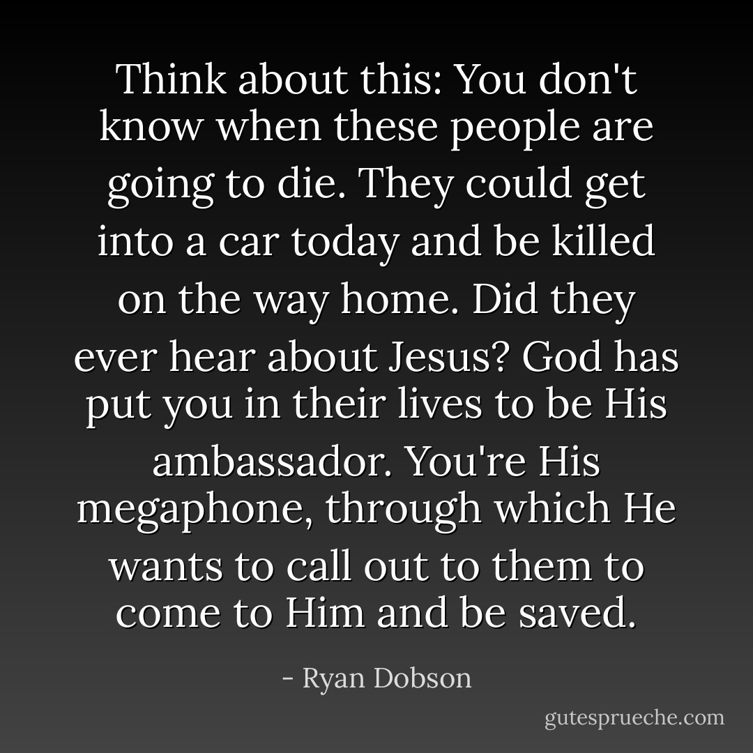 Think about this: You don't know when these people are going to die. They could get into a car today and be killed on the way home. Did they ever hear about Jesus? God has put <i>you</i> in their lives to be His ambassador. You're His megaphone, through which He wants to call out to them to come to Him and be saved. - Ryan Dobson