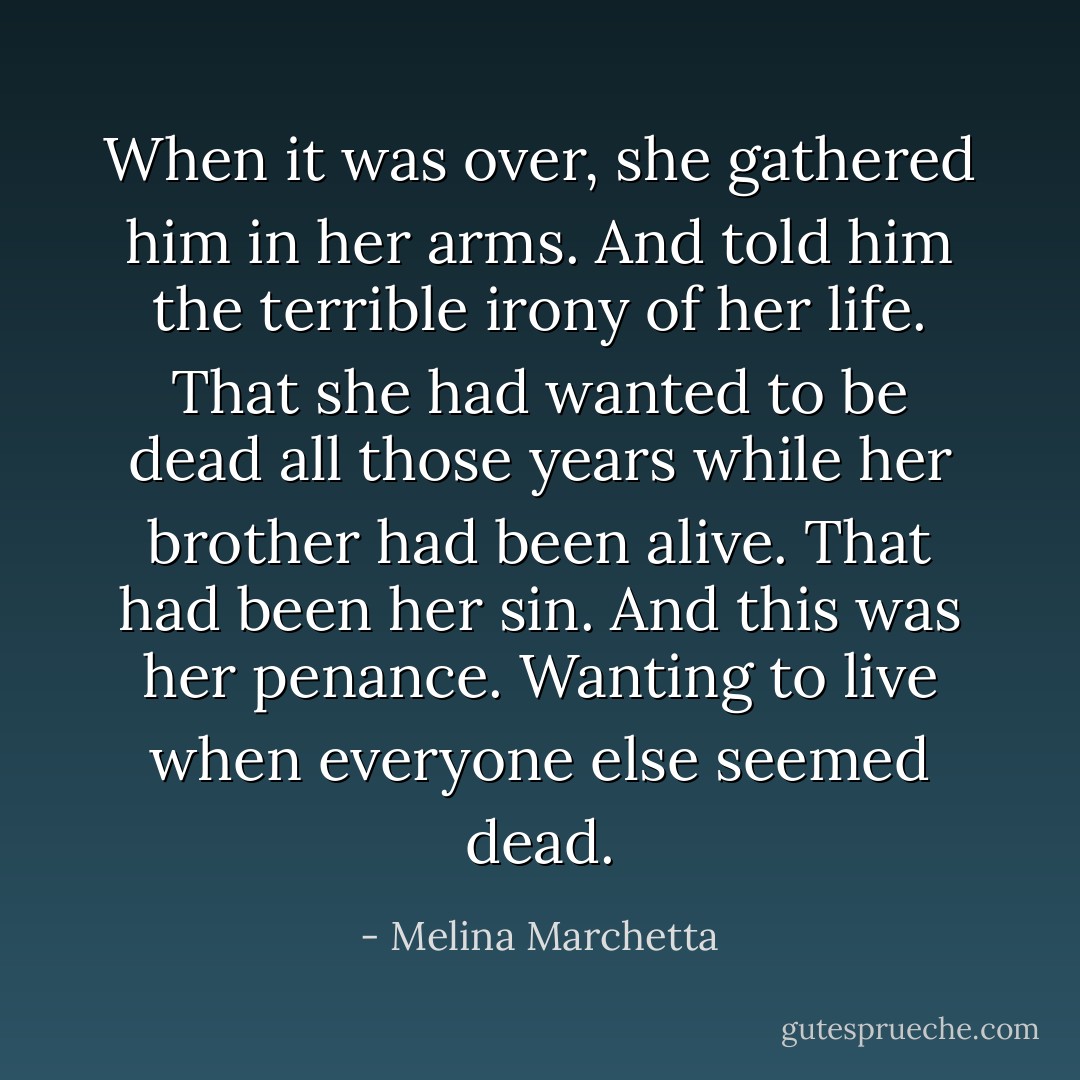When it was over, she gathered him in her arms. And told him the terrible irony of her life.<br />That she had wanted to be dead all those years while her brother had been alive. That had been her sin.<br />And this was her penance.<br />Wanting to live when everyone else seemed dead. - Melina Marchetta