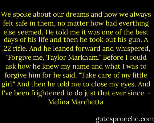 We spoke about our dreams and how we always felt safe in them, no matter how bad everthing else seemed. He told me it was one of the best days of his life and then he took out his gun. A .22 rifle. And he leaned forward and whispered, "Forgive me, Taylor Markham." Before I could ask how he knew my name and what I was to forgive him for he said, "Take care of my little girl."<br />And then he told me to close my eyes.<br />And I've been frightened to do just that ever since. - Melina Marchetta