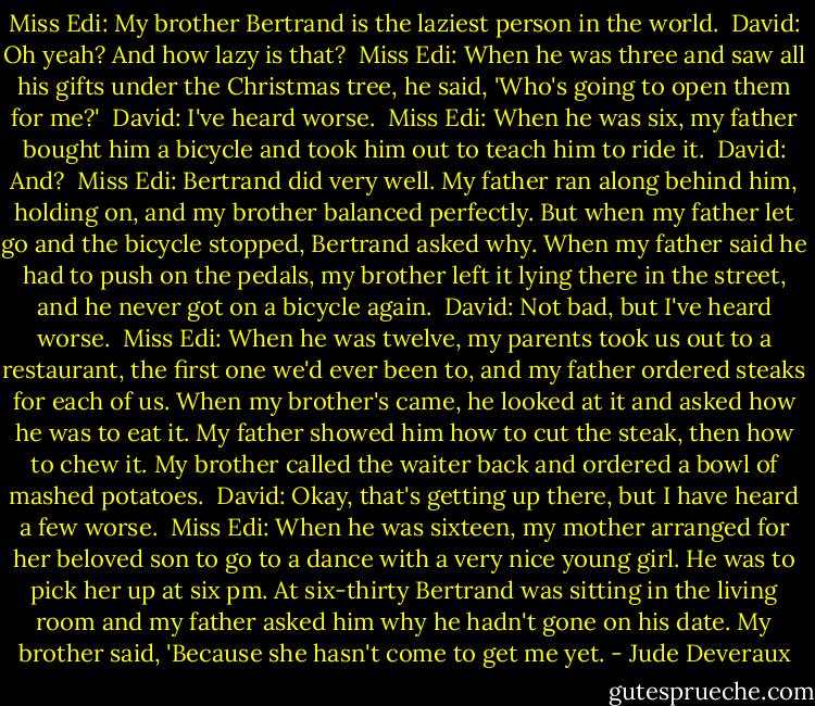 Miss Edi: My brother Bertrand is the laziest person in the world. <br />David: Oh yeah? And how lazy is that? <br />Miss Edi: When he was three and saw all his gifts under the Christmas tree, he said, 'Who's going to open them for me?' <br />David: I've heard worse. <br />Miss Edi: When he was six, my father bought him a bicycle and took him out to teach him to ride it. <br />David: And? <br />Miss Edi: Bertrand did very well. My father ran along behind him, holding on, and my brother balanced perfectly. But when my father let go and the bicycle stopped, Bertrand asked why. When my father said he had to push on the pedals, my brother left it lying there in the street, and he never got on a bicycle again. <br />David: Not bad, but I've heard worse. <br />Miss Edi: When he was twelve, my parents took us out to a restaurant, the first one we'd ever been to, and my father ordered steaks for each of us. When my brother's came, he looked at it and asked how he was to eat it. My father showed him how to cut the steak, then how to chew it. My brother called the waiter back and ordered a bowl of mashed potatoes. <br />David: Okay, that's getting up there, but I have heard a few worse. <br />Miss Edi: When he was sixteen, my mother arranged for her beloved son to go to a dance with a very nice young girl. He was to pick her up at six pm. At six-thirty Bertrand was sitting in the living room and my father asked him why he hadn't gone on his date. My brother said, 'Because she hasn't come to get me yet. - Jude Deveraux