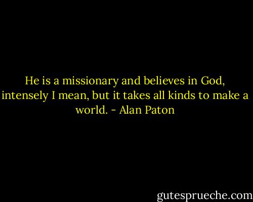 He is a missionary and believes in God, intensely I mean, but it takes all kinds to make a world. - Alan Paton