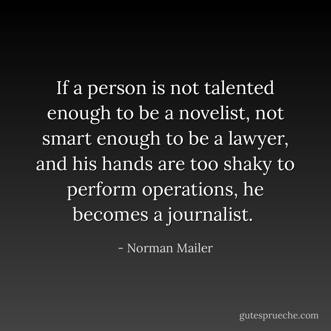 If a person is not talented enough to be a novelist, not smart enough to be a lawyer, and his hands are too shaky to perform operations, he becomes a journalist.  - Norman Mailer