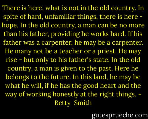 There is here, what is not in the old country. In spite of hard, unfamiliar things, there is here - hope. In the old country, a man can be no more than his father, providing he works hard. If his father was a carpenter, he may be a carpenter. He many not be a teacher or a priest. He may rise - but only to his father's state. In the old country, a man is given to the past. Here he belongs to the future. In this land, he may be what he will, if he has the good heart and the way of working honestly at the right things. - Betty  Smith