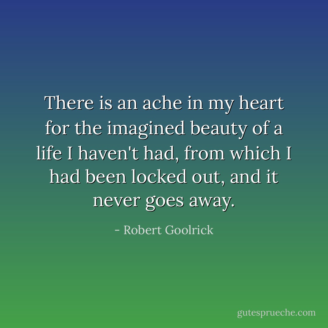 There is an ache in my heart for the imagined beauty of a life I haven't had, from which I had been locked out, and it never goes away. - Robert Goolrick