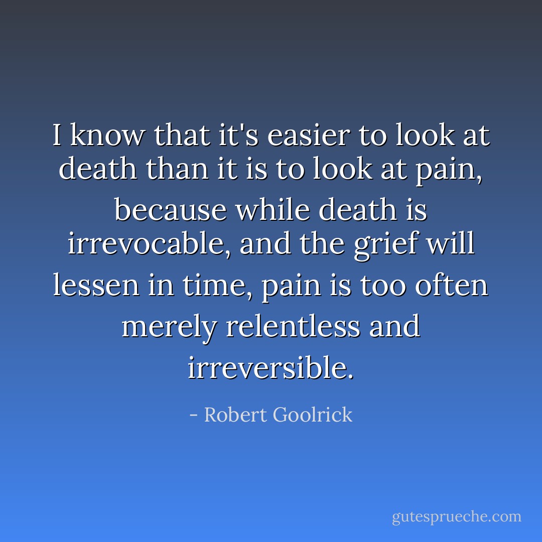 I know that it's easier to look at death than it is to look at pain, because while death is irrevocable, and the grief will lessen in time, pain is too often merely relentless and irreversible. - Robert Goolrick