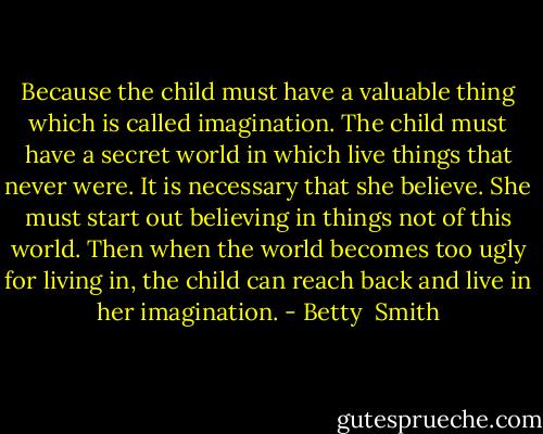 Because the child must have a valuable thing which is called imagination. The child must have a secret world in which live things that never were. It is necessary that she believe. She must start out believing in things not of this world. Then when the world becomes too ugly for living in, the child can reach back and live in her imagination. - Betty  Smith