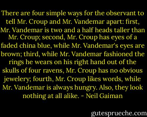 There are four simple ways for the observant to tell Mr. Croup and Mr. Vandemar apart: first, Mr. Vandemar is two and a half heads taller than Mr. Croup; second, Mr. Croup has eyes of a faded china blue, while Mr. Vandemar's eyes are brown; third, while Mr. Vandemar fashioned the rings he wears on his right hand out of the skulls of four ravens, Mr. Croup has no obvious jewelery; fourth, Mr. Croup likes words, while Mr. Vandemar is always hungry. Also, they look nothing at all alike. - Neil Gaiman