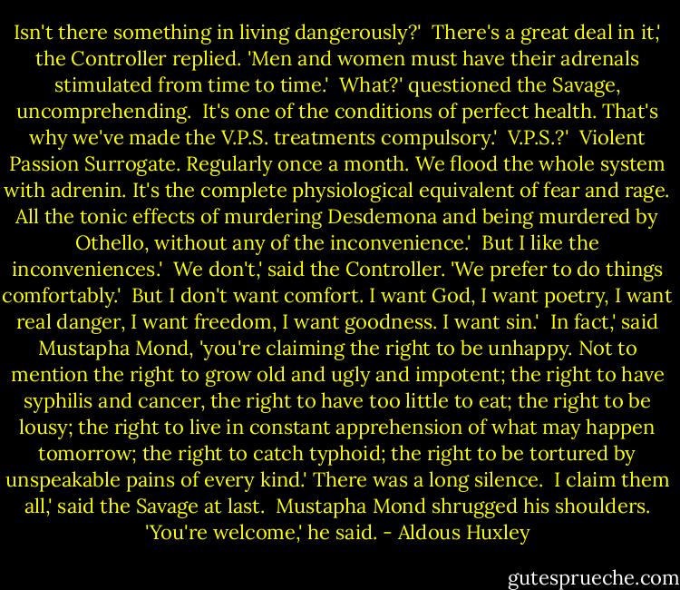 Isn't there something in living dangerously?'<br /><br />There's a great deal in it,' the Controller replied. 'Men and women must have their adrenals stimulated from time to time.'<br /><br />What?' questioned the Savage, uncomprehending.<br /><br />It's one of the conditions of perfect health. That's why we've made the V.P.S. treatments compulsory.'<br /><br />V.P.S.?'<br /><br />Violent Passion Surrogate. Regularly once a month. We flood the whole system with adrenin. It's the complete physiological equivalent of fear and rage. All the tonic effects of murdering Desdemona and being murdered by Othello, without any of the inconvenience.'<br /><br />But I like the inconveniences.'<br /><br />We don't,' said the Controller. 'We prefer to do things comfortably.'<br /><br />But I don't want comfort. I want God, I want poetry, I want real danger, I want freedom, I want goodness. I want sin.'<br /><br />In fact,' said Mustapha Mond, 'you're claiming the right to be unhappy. Not to mention the right to grow old and ugly and impotent; the right to have syphilis and cancer, the right to have too little to eat; the right to be lousy; the right to live in constant apprehension of what may happen tomorrow; the right to catch typhoid; the right to be tortured by unspeakable pains of every kind.' There was a long silence.<br /><br />I claim them all,' said the Savage at last.<br /><br />Mustapha Mond shrugged his shoulders. 'You're welcome,' he said. - Aldous Huxley