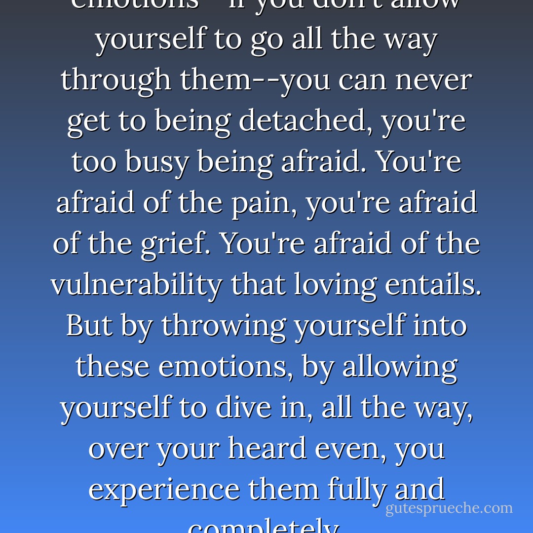 If you hold back on the emotions--if you don't allow yourself to go all the way through them--you can never get to being detached, you're too busy being afraid. You're afraid of the pain, you're afraid of the grief. You're afraid of the vulnerability that loving entails. But by throwing yourself into these emotions, by allowing yourself to dive in, all the way, over your heard even, you experience them fully and completely. - Mitch Albom