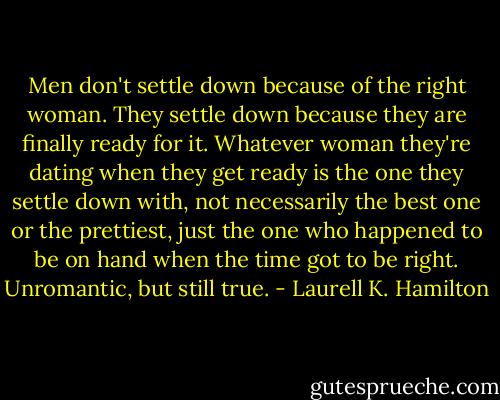Men don't settle down because of the right woman. They settle down because they are finally ready for it. Whatever woman they're dating when they get ready is the one they settle down with, not necessarily the best one or the prettiest, just the one who happened to be on hand when the time got to be right. Unromantic, but still true. - Laurell K. Hamilton
