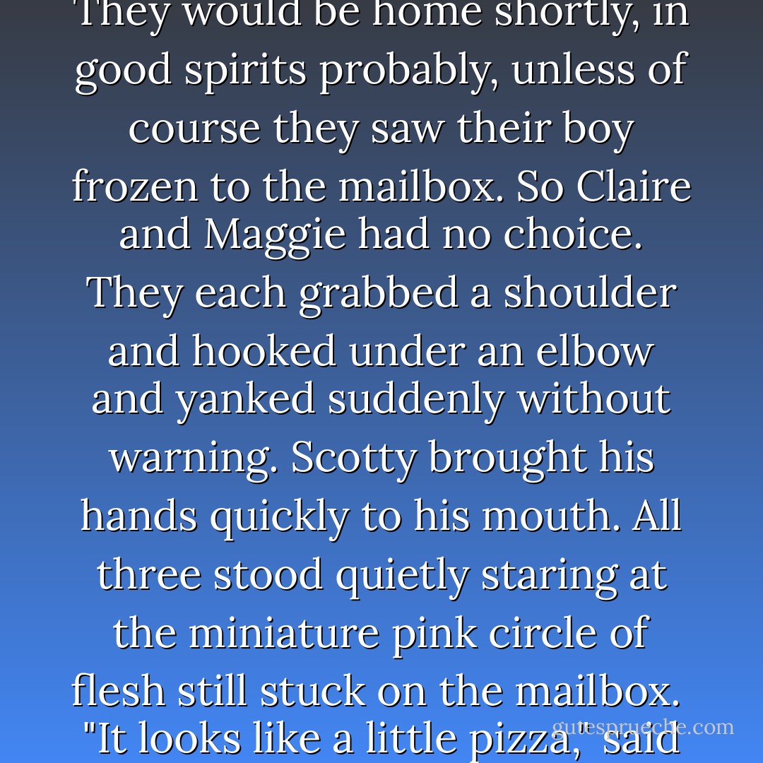 Joan and the Judge had gone to a Sunday brunch with friends. They would be home shortly, in good spirits probably, unless of course they saw their boy frozen to the mailbox.<br />So Claire and Maggie had no choice. They each grabbed a shoulder and hooked under an elbow and yanked suddenly without warning. Scotty brought his hands quickly to his mouth. All three stood quietly staring at the miniature pink circle of flesh still stuck on the mailbox. <br />"It looks like a little pizza," said Maggie without thinking. - Peter Hedges